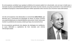 Um dos cornucopianos mais destacados é o economista Julian Simon, que
afirmava que o crescimento da população ao elevar os preços constitui
uma oportunidade para os empreendedores procurarem novos meios para
resolver os problemas da escassez, desde que haja uma economia livre.
Os cornucopianos geralmente são adeptos das ideologias de neoliberais,
as quais defendem o capitalismo de livre mercado com mínima
intervenção estatal.
Os cornucopianos acreditam que qualquer problema de escassez poderá ser solucionado, uma vez que à media que o
mercado visualiza a possibilidade de esgotamento de certos recursos naturais, seu preço aumentaria e isso estimularia as
atividades de pesquisa e desenvolvimento para melhor aproveitar estes recursos e/ou encontrar novas alternativas.
05/11/2016 Professor: Msc. Alex Santiago Nina 14
 