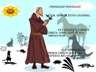 - FRANCISCO! FRANCISCO!- SIM, SENHOR, ESTOU OUVINDO...           - VÁ E CONSERTE A MINHA IGREJA. COMO  VOCÊ VÊ, ELA AMEAÇA RUIR.                - QUE CONFUSÃO NA MINHA CABEÇA! QUE DIAS DIFÍCEIS MEU DEUS!