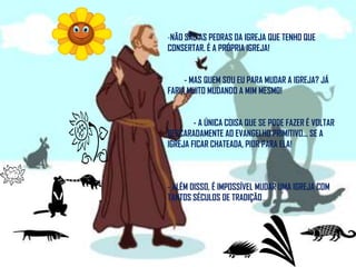 NÃO SÃO AS PEDRAS DA IGREJA QUE TENHO QUE CONSERTAR. É A PRÓPRIA IGREJA!         - MAS QUEM SOU EU PARA MUDAR A IGREJA? JÁ FARIA MUITO MUDANDO A MIM MESMO!              - A ÚNICA COISA QUE SE PODE FAZER É VOLTAR DESCARADAMENTE AO EVANGELHO PRIMITIVO... SE A IGREJA FICAR CHATEADA, PIOR PARA ELA!- ALÉM DISSO, É IMPOSSÍVEL MUDAR UMA IGREJA COM TANTOS SÉCULOS DE TRADIÇÃO...