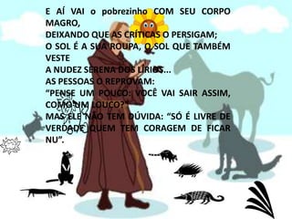 E AÍ VAI o pobrezinho COM SEU CORPO MAGRO,DEIXANDO QUE AS CRÍTICAS O PERSIGAM;O SOL É A SUA ROUPA, O SOL QUE TAMBÉM VESTEA NUDEZ SERENA DOS LÍRIOS...AS PESSOAS O REPROVAM:“PENSE UM POUCO: VOCÊ VAI SAIR ASSIM, COMO UM LOUCO?”MAS ELE NÃO TEM DÚVIDA: “SÓ É LIVRE DE VERDADE QUEM TEM CORAGEM DE FICAR NU”.
