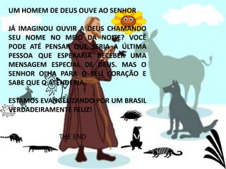 UM HOMEM DE DEUS OUVE AO SENHORJÁ IMAGINOU OUVIR A DEUS CHAMANDO SEU NOME NO MEIO DA NOITE? VOCÊ PODE ATÉ PENSAR QUE SERIA A ÚLTIMA PESSOA QUE ESPERARIA RECEBER UMA MENSAGEM ESPECIAL DE DEUS. MAS O SENHOR OLHA PARA O SEU CORAÇÃO E SABE QUE O ATENDERIA.ESTAMOS EVANGELIZANDO POR UM BRASIL VERDADEIRAMENTE FELIZ!THE END