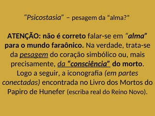 “Psicostasia” – pesagem da “alma?”
ATENÇÃO: não é correto falar-se em “alma”
para o mundo faraônico. Na verdade, trata-se
da pesagem do coração simbólico ou, mais
precisamente, da “consciência” do morto.
Logo a seguir, a iconografia (em partes
conectadas) encontrada no Livro dos Mortos do
Papiro de Hunefer (escriba real do Reino Novo).
 