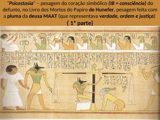 “Psicostasia” – pesagem do coração simbólico (IB = consciência) do
defunto, no Livro dos Mortos do Papiro de Hunefer, pesagem feita com
a pluma da deusa MAAT (que representava verdade, ordem e justiça)
( 1ª parte)
 