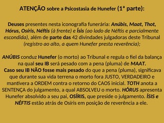 ATENÇÃO sobre a Psicostasia de Hunefer (1ª parte):
Deuses presentes nesta iconografia funerária: Anúbis, Maat, Thot,
Hórus, Osíris, Néftis (à frente) e Ísis (ao lado de Néftis e parcialmente
escondida), além de parte das 42 divindades julgadoras deste Tribunal
(registro ao alto, a quem Hunefer presta reverência);
ANÚBIS conduz Hunefer (o morto) ao Tribunal e regula o fiel da balança
na qual seu IB será pesado com a pena (pluma) de MAAT.
Caso seu IB NÃO fosse mais pesado do que a pena (pluma), significava
que durante sua vida terrena o morto fora JUSTO, VERDADEIRO e
mantivera a ORDEM contra o retorno do CAOS inicial. TOTH anota a
SENTENÇA do julgamento, a qual ABSOLVEU o morto. HÓRUS apresenta
Hunefer absolvido a seu pai, OSÍRIS, que preside o julgamento. ÍSIS e
NÉFTIS estão atrás de Osíris em posição de reverência a ele.
 