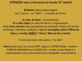 ATENÇÃO sobre a Psicostasia de Hunefer (2ª parte):
Símbolos vistos nesta imagem
(na 2ª parte – no “Além” – o mundo de Osíris):
a) a flor de lótus = renascimento;
b) o olho Udjat (ou olho de Hórus) = regeneração;
c) os vasos canopos (que guardavam as principais vísceras do morto:
estômago, intestinos, pulmões e fígado) protegidos pelos 4 filhos de
Hórus, o Antigo (NÃO é “Hórus” filho de Ísis e Osíris).
O trono de Osíris está sobre o “rio Nilo”.
Osíris porta (usa) sua coroa ATEF, segura o CETRO HEQA = realeza +
CHIBATA NEKHAKHA ou FLAGELLUM = poder e autoridade e é
representado como uma múmia (sua iconografia característica).
 