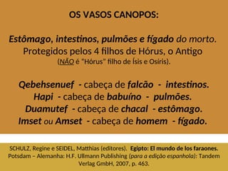OS VASOS CANOPOS:
Estômago, intestinos, pulmões e fígado do morto.
Protegidos pelos 4 filhos de Hórus, o Antigo
(NÃO é “Hórus” filho de Ísis e Osíris).
Qebehsenuef - cabeça de falcão - intestinos.
Hapi - cabeça de babuíno - pulmões.
Duamutef - cabeça de chacal - estômago.
Imset ou Amset - cabeça de homem - fígado.
SCHULZ, Regine e SEIDEL, Matthias (editores). Egipto: El mundo de los faraones.
Potsdam – Alemanha: H.F. Ullmann Publishing (para a edição espanhola): Tandem
Verlag GmbH, 2007, p. 463.
 