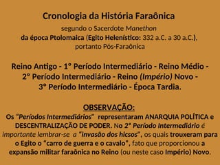 Cronologia da História Faraônica
segundo o Sacerdote Manethon
da época Ptolomaica (Egito Helenístico: 332 a.C. a 30 a.C.),
portanto Pós-Faraônica
Reino Antigo - 1º Período Intermediário - Reino Médio -
2º Período Intermediário - Reino (Império) Novo -
3º Período Intermediário - Época Tardia.
OBSERVAÇÃO:
Os “Períodos Intermediários” representaram ANARQUIA POLÍTICA e
DESCENTRALIZAÇÃO DE PODER. No 2º Período Intermediário é
importante lembrar-se a “invasão dos hicsos”, os quais trouxeram para
o Egito o “carro de guerra e o cavalo”, fato que proporcionou a
expansão militar faraônica no Reino (ou neste caso Império) Novo.
 