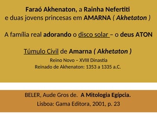 Faraó Akhenaton, a Rainha Nefertiti
e duas jovens princesas em AMARNA ( Akhetaton )
A família real adorando o disco solar – o deus ATON
Túmulo Civil de Amarna ( Akhetaton )
Reino Novo – XVIII Dinastia
Reinado de Akhenaton: 1353 a 1335 a.C.
BELER, Aude Gros de. A Mitologia Egípcia.
Lisboa: Gama Editora, 2001, p. 23
 