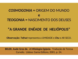 COSMOGONIA = ORIGEM DO MUNDO
e
TEOGONIA = NASCIMENTO DOS DEUSES
“A GRANDE ENÉADE DE HELIÓPOLIS”
Observação: Tefnut representa a UMIDADE e Chu o AR SECO.
BELER, Aude Gros de. A Mitologia Egípcia. Tradução de Teresa
Curvelo. Lisboa: Gama Editora, 2001, p. 24.
 