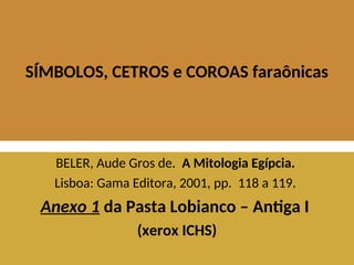 SÍMBOLOS, CETROS e COROAS faraônicas
BELER, Aude Gros de. A Mitologia Egípcia.
Lisboa: Gama Editora, 2001, pp. 118 a 119.
Anexo 1 da Pasta Lobianco – Antiga I
(xerox ICHS)
 