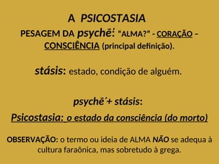 A PSICOSTASIA
PESAGEM DA psychē̕
: “ALMA?” - CORAÇÃO –
CONSCIÊNCIA (principal definição).
stásis: estado, condição de alguém.
psychē̕+ stásis:
Psicostasia: o estado da consciência (do morto)
OBSERVAÇÃO: o termo ou ideia de ALMA NÃO se adequa à
cultura faraônica, mas sobretudo à grega.
 
