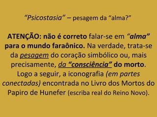“Psicostasia” – pesagem da “alma?” 
ATENÇÃO: não é correto falar-se em “alma” 
para o mundo faraônico. Na verdade, trata-se 
da pesagem do coração simbólico ou, mais 
precisamente, da “consciência” do morto. 
Logo a seguir, a iconografia (em partes 
conectadas) encontrada no Livro dos Mortos do 
Papiro de Hunefer (escriba real do Reino Novo). 
 