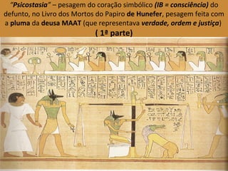 “Psicostasia” – pesagem do coração simbólico (IB = consciência) do 
defunto, no Livro dos Mortos do Papiro de Hunefer, pesagem feita com 
a pluma da deusa MAAT (que representava verdade, ordem e justiça) 
( 1ª parte) 
 