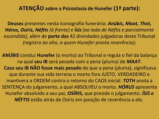 ATENÇÃO sobre a Psicostasia de Hunefer (1ª parte): 
Deuses presentes nesta iconografia funerária: Anúbis, Maat, Thot, 
Hórus, Osíris, Néftis (à frente) e Ísis (ao lado de Néftis e parcialmente 
escondida), além de parte das 42 divindades julgadoras deste Tribunal 
(registro ao alto, a quem Hunefer presta reverência); 
ANÚBIS conduz Hunefer (o morto) ao Tribunal e regula o fiel da balança 
na qual seu IB será pesado com a pena (pluma) de MAAT. 
Caso seu IB NÃO fosse mais pesado do que a pena (pluma), significava 
que durante sua vida terrena o morto fora JUSTO, VERDADEIRO e 
mantivera a ORDEM contra o retorno do CAOS inicial. TOTH anota a 
SENTENÇA do julgamento, a qual ABSOLVEU o morto. HÓRUS apresenta 
Hunefer absolvido a seu pai, OSÍRIS, que preside o julgamento. ÍSIS e 
NÉFTIS estão atrás de Osíris em posição de reverência a ele. 
 