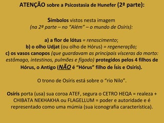 ATENÇÃO sobre a Psicostasia de Hunefer (2ª parte): 
Símbolos vistos nesta imagem 
(na 2ª parte – no “Além” – o mundo de Osíris): 
a) a flor de lótus = renascimento; 
b) o olho Udjat (ou olho de Hórus) = regeneração; 
c) os vasos canopos (que guardavam as principais vísceras do morto: 
estômago, intestinos, pulmões e fígado) protegidos pelos 4 filhos de 
Hórus, o Antigo (NÃO é “Hórus” filho de Ísis e Osíris). 
O trono de Osíris está sobre o “rio Nilo”. 
Osíris porta (usa) sua coroa ATEF, segura o CETRO HEQA = realeza + 
CHIBATA NEKHAKHA ou FLAGELLUM = poder e autoridade e é 
representado como uma múmia (sua iconografia característica). 
 