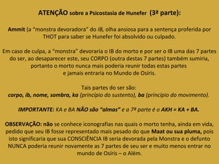 ATENÇÃO sobre a Psicostasia de Hunefer (3ª parte): 
Ammit (a “monstra devoradora” do IB, olha ansiosa para a sentença proferida por 
THOT para saber se Hunefer foi absolvido ou culpado. 
Em caso de culpa, a “monstra” devoraria o IB do morto e por ser o IB uma das 7 partes 
do ser, ao desaparecer este, seu CORPO (outra destas 7 partes) também sumiria, 
portanto o morto nunca mais poderia reunir todas estas partes 
e jamais entraria no Mundo de Osíris. 
Tais partes do ser são: 
corpo, ib, nome, sombra, ka (princípio do sustento), ba (princípio do movimento). 
IMPORTANTE: KA e BA NÃO são “almas” e a 7ª parte é o AKH = KA + BA. 
OBSERVAÇÃO: não se conhece iconografias nas quais o morto tenha, ainda em vida, 
pedido que seu IB fosse representado mais pesado do que Maat ou sua pluma, pois 
isto significaria que sua CONSCIÊNCIA IB seria devorada pela Monstra e o defunto 
NUNCA poderia reunir novamente as 7 partes de seu ser e muito menos entrar no 
mundo de Osíris – o Além. 
 