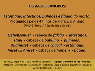 OS VASOS CANOPOS: 
Estômago, intestinos, pulmões e fígado do morto. 
Protegidos pelos 4 filhos de Hórus, o Antigo 
(NÃO é “Hórus” filho de Ísis e Osíris). 
Qebehsenuef - cabeça de falcão - intestinos. 
Hapi - cabeça de babuíno - pulmões. 
Duamutef - cabeça de chacal - estômago. 
Imset ou Amset - cabeça de homem - fígado. 
SCHULZ, Regine e SEIDEL, Matthias (editores). Egipto: El mundo de los faraones. 
Potsdam – Alemanha: H.F. Ullmann Publishing (para a edição espanhola): Tandem 
Verlag GmbH, 2007, p. 463. 
 