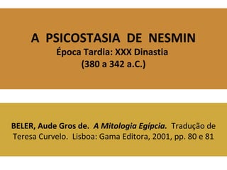 A PSICOSTASIA DE NESMIN 
Época Tardia: XXX Dinastia 
(380 a 342 a.C.) 
BELER, Aude Gros de. A Mitologia Egípcia. Tradução de 
Teresa Curvelo. Lisboa: Gama Editora, 2001, pp. 80 e 81 
 