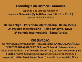 Cronologia da História Faraônica 
segundo o Sacerdote Manethon 
da época Ptolomaica (Egito Helenístico: 332 a.C. a 30 a.C.), 
portanto Pós-Faraônica 
Reino Antigo - 1º Período Intermediário - Reino Médio - 
2º Período Intermediário - Reino (Império) Novo - 
3º Período Intermediário - Época Tardia. 
OBSERVAÇÃO: 
Os “Períodos Intermediários” representaram ANARQUIA POLÍTICA e 
DESCENTRALIZAÇÃO DE PODER. No 2º Período Intermediário é 
importante lembrar-se a “invasão dos hicsos”, os quais trouxeram para 
o Egito o “carro de guerra e o cavalo”, fato que proporcionou a 
expansão militar faraônica no Reino (ou neste caso Império) Novo. 
 