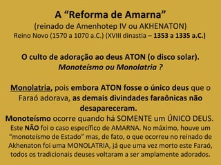 A “Reforma de Amarna” 
(reinado de Amenhotep IV ou AKHENATON) 
Reino Novo (1570 a 1070 a.C.) (XVIII dinastia – 1353 a 1335 a.C.) 
O culto de adoração ao deus ATON (o disco solar). 
Monoteísmo ou Monolatria ? 
Monolatria, pois embora ATON fosse o único deus que o 
Faraó adorava, as demais divindades faraônicas não 
desapareceram. 
Monoteísmo ocorre quando há SOMENTE um ÚNICO DEUS. 
Este NÃO foi o caso específico de AMARNA. No máximo, houve um 
“monoteísmo de Estado” mas, de fato, o que ocorreu no reinado de 
Akhenaton foi uma MONOLATRIA, já que uma vez morto este Faraó, 
todos os tradicionais deuses voltaram a ser amplamente adorados. 
 