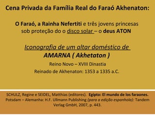 Cena Privada da Família Real do Faraó Akhenaton: 
O Faraó, a Rainha Nefertiti e três jovens princesas 
sob proteção do o disco solar – o deus ATON 
Iconografia de um altar doméstico de 
AMARNA ( Akhetaton ) 
Reino Novo – XVIII Dinastia 
Reinado de Akhenaton: 1353 a 1335 a.C. 
SCHULZ, Regine e SEIDEL, Matthias (editores). Egipto: El mundo de los faraones. 
Potsdam – Alemanha: H.F. Ullmann Publishing (para a edição espanhola): Tandem 
Verlag GmbH, 2007, p. 443. 
 