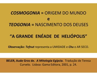 COSMOGONIA = ORIGEM DO MUNDO 
e 
TEOGONIA = NASCIMENTO DOS DEUSES 
“A GRANDE ENÉADE DE HELIÓPOLIS” 
Observação: Tefnut representa a UMIDADE e Chu o AR SECO. 
BELER, Aude Gros de. A Mitologia Egípcia. Tradução de Teresa 
Curvelo. Lisboa: Gama Editora, 2001, p. 24. 
 