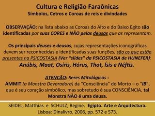 Cultura e Religião Faraônicas 
Símbolos, Cetros e Coroas de reis e divindades 
OBSERVAÇÃO: na lista abaixo as Coroas do Alto e do Baixo Egito são 
identificadas por suas CORES e NÃO pelas deusas que as representam. 
Os principais deuses e deusas, cujas representações iconográficas 
devem ser reconhecidas e identificadas suas funções, são os que estão 
presentes na PSICOSTASIA (Ver “slides” da PSICOSTASIA de HUNEFER): 
Anúbis, Maat, Osíris, Hórus, Thot, Ísis e Néftis. 
ATENÇÃO: Seres Mitológicos : 
AMMIT (a Monstra Devoradora) da “Consciência” do Morto – o “IB”, 
que é seu coração simbólico, mas sobretudo é sua CONSCIÊNCIA, tal 
Monstra NÃO é uma deusa. 
SEIDEL, Matthias e SCHULZ, Regine. Egipto. Arte e Arquitectura. 
Lisboa: Dinalivro, 2006, pp. 572 e 573. 
 