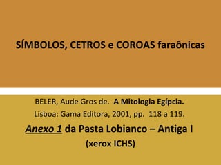 SÍMBOLOS, CETROS e COROAS faraônicas 
BELER, Aude Gros de. A Mitologia Egípcia. 
Lisboa: Gama Editora, 2001, pp. 118 a 119. 
Anexo 1 da Pasta Lobianco – Antiga I 
(xerox ICHS) 
 