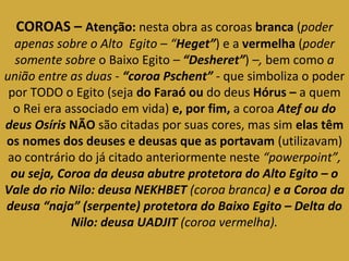 COROAS – Atenção: nesta obra as coroas branca (poder 
apenas sobre o Alto Egito – “Heget”) e a vermelha (poder 
somente sobre o Baixo Egito – “Desheret”) –, bem como a 
união entre as duas - “coroa Pschent” - que simboliza o poder 
por TODO o Egito (seja do Faraó ou do deus Hórus – a quem 
o Rei era associado em vida) e, por fim, a coroa Atef ou do 
deus Osíris NÃO são citadas por suas cores, mas sim elas têm 
os nomes dos deuses e deusas que as portavam (utilizavam) 
ao contrário do já citado anteriormente neste “powerpoint”, 
ou seja, Coroa da deusa abutre protetora do Alto Egito – o 
Vale do rio Nilo: deusa NEKHBET (coroa branca) e a Coroa da 
deusa “naja” (serpente) protetora do Baixo Egito – Delta do 
Nilo: deusa UADJIT (coroa vermelha). 
 