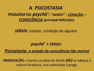 A PSICOSTASIA 
PESAGEM DA psychē̕: “ALMA?” - CORAÇÃO – 
CONSCIÊNCIA (principal definição). 
stásis: estado, condição de alguém. 
psychē̕ + stásis: 
Psicostasia: o estado da consciência (do morto) 
OBSERVAÇÃO: o termo ou ideia de ALMA NÃO se adequa à 
cultura faraônica, mas sobretudo à grega. 
 