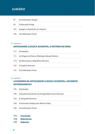 SUMÁRIO
91		 As Instituições Gregas
95		 A Educação Grega
101		 Apogeu e Queda de um Império
105		 Considerações Finais
UNIDADE IV
ANTIGUIDADE CLÁSSICA OCIDENTAL: A HISTÓRIA DE ROMA
111		 Introdução
111		 As Origens de Roma: Mitologia Versus História
114		 Da Monarquia à República Romana
132		 O Império Romano
137		 Considerações Finais
UNIDADE V
A ECONOMIA NA ANTIGUIDADE CLÁSSICA OCIDENTAL: UM DEBATE
HISTORIOGRÁFICO
145		 Introdução
146		 O Quadro Econômico da Antiguidade Greco-Romana
153		 A Geografia Romana
158		 A Economia Antiga para Moses Finley
166		 Considerações Finais
171	Conclusão
173	Referências
177	Gabarito
 