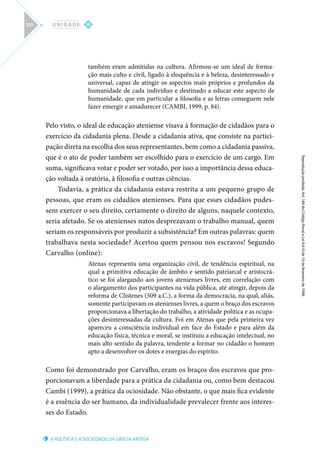 A POLÍTICA E A SOCIEDADE DA GRÉCIA ANTIGA
Reprodução
proibida.
Art.
184
do
Código
Penal
e
Lei
9.610
de
19
de
fevereiro
de
1998.
III
U N I D A D E
100
também eram admitidas na cultura. Afirmou-se um ideal de forma-
ção mais culto e civil, ligado à eloquência e à beleza, desinteressado e
universal, capaz de atingir os aspectos mais próprios e profundos da
humanidade de cada indivíduo e destinado a educar este aspecto de
humanidade, que em particular a filosofia e as letras conseguem nele
fazer emergir e amadurecer (CAMBI, 1999, p. 84).
Pelo visto, o ideal de educação ateniense visava à formação de cidadãos para o
exercício da cidadania plena. Desde a cidadania ativa, que consiste na partici-
pação direta na escolha dos seus representantes, bem como a cidadania passiva,
que é o ato de poder também ser escolhido para o exercício de um cargo. Em
suma, significava votar e poder ser votado, por isso a importância dessa educa-
ção voltada à oratória, à filosofia e outras ciências.
Todavia, a prática da cidadania estava restrita a um pequeno grupo de
pessoas, que eram os cidadãos atenienses. Para que esses cidadãos pudes-
sem exercer o seu direito, certamente o direito de alguns, naquele contexto,
seria afetado. Se os atenienses natos desprezavam o trabalho manual, quem
seriam os responsáveis por produzir a subsistência? Em outras palavras: quem
trabalhava nesta sociedade? Acertou quem pensou nos escravos! Segundo
Carvalho (online):
Atenas representa uma organização civil, de tendência espiritual, na
qual a primitiva educação de âmbito e sentido patriarcal e aristocrá-
tico se foi alargando aos jovens atenienses livres, em correlação com
o alargamento dos participantes na vida pública, até atingir, depois da
reforma de Clístenes (509 a.C.), a forma da democracia, na qual, aliás,
somente participavam os atenienses livres, a quem o braço dos escravos
proporcionava a libertação do trabalho, a atividade política e as ocupa-
ções desinteressadas da cultura. Foi em Atenas que pela primeira vez
apareceu a consciência individual em face do Estado e para além da
educação física, técnica e moral, se instituiu a educação intelectual, no
mais alto sentido da palavra, tendente a formar no cidadão o homem
apto a desenvolver os dotes e energias do espírito.
Como foi demonstrado por Carvalho, eram os braços dos escravos que pro-
porcionavam a liberdade para a prática da cidadania ou, como bem destacou
Cambi (1999), a prática da ociosidade. Não obstante, o que mais fica evidente
é a essência do ser humano, da individualidade prevalecer frente aos interes-
ses do Estado.
 