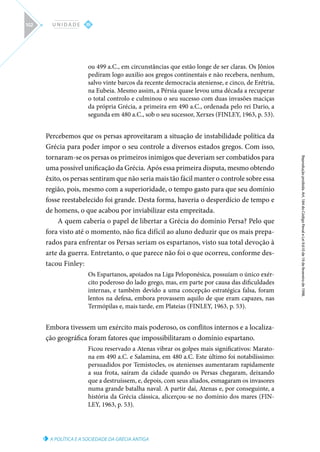 A POLÍTICA E A SOCIEDADE DA GRÉCIA ANTIGA
Reprodução
proibida.
Art.
184
do
Código
Penal
e
Lei
9.610
de
19
de
fevereiro
de
1998.
III
U N I D A D E
102
ou 499 a.C., em circunstâncias que estão longe de ser claras. Os Jônios
pediram logo auxilio aos gregos continentais e não recebera, nenhum,
salvo vinte barcos da recente democracia ateniense, e cinco, de Erétria,
na Eubeia. Mesmo assim, a Pérsia quase levou uma década a recuperar
o total controlo e culminou o seu sucesso com duas invasões maciças
da própria Grécia, a primeira em 490 a.C., ordenada pelo rei Dario, a
segunda em 480 a.C., sob o seu sucessor, Xerxes (FINLEY, 1963, p. 53).
Percebemos que os persas aproveitaram a situação de instabilidade política da
Grécia para poder impor o seu controle a diversos estados gregos. Com isso,
tornaram-se os persas os primeiros inimigos que deveriam ser combatidos para
uma possível unificação da Grécia. Após essa primeira disputa, mesmo obtendo
êxito, os persas sentiram que não seria mais tão fácil manter o controle sobre essa
região, pois, mesmo com a superioridade, o tempo gasto para que seu domínio
fosse reestabelecido foi grande. Desta forma, haveria o desperdício de tempo e
de homens, o que acabou por inviabilizar esta empreitada.
A quem caberia o papel de libertar a Grécia do domínio Persa? Pelo que
fora visto até o momento, não fica difícil ao aluno deduzir que os mais prepa-
rados para enfrentar os Persas seriam os espartanos, visto sua total devoção à
arte da guerra. Entretanto, o que parece não foi o que ocorreu, conforme des-
tacou Finley:
Os Espartanos, apoiados na Liga Peloponésica, possuíam o único exér-
cito poderoso do lado grego, mas, em parte por causa das dificuldades
internas, e também devido a uma concepção estratégica falsa, foram
lentos na defesa, embora provassem aquilo de que eram capazes, nas
Termópilas e, mais tarde, em Plateias (FINLEY, 1963, p. 53).
Embora tivessem um exército mais poderoso, os conflitos internos e a localiza-
ção geográfica foram fatores que impossibilitaram o domínio espartano.
Ficou reservado a Atenas vibrar os golpes mais significativos: Marato-
na em 490 a.C. e Salamina, em 480 a.C. Este último foi notabilíssimo:
persuadidos por Temístocles, os atenienses aumentaram rapidamente
a sua frota, saíram da cidade quando os Persas chegaram, deixando
que a destruíssem, e, depois, com seus aliados, esmagaram os invasores
numa grande batalha naval. A partir daí, Atenas e, por conseguinte, a
história da Grécia clássica, alicerçou-se no domínio dos mares (FIN-
LEY, 1963, p. 53).
 