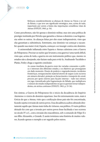 A POLÍTICA E A SOCIEDADE DA GRÉCIA ANTIGA
Reprodução
proibida.
Art.
184
do
Código
Penal
e
Lei
9.610
de
19
de
fevereiro
de
1998.
III
U N I D A D E
104
Reforçou consideravelmente as alianças de Atenas na Trácia e no sul
da Rússia, o que teve um significado estratégico, mas, acima de tudo,
importante por serem a fontes das importações cerealíferas vitais de
Atenas (FINLEY, 1963, p. 54).
Como percebemos, não foi apenas o domínio militar, mas sim uma política de
prestígio instituída por Péricles que garantiu a Atenas o domínio e sua hegemo-
nia sobre os outros. As alianças feitas por eles eram indispensáveis, visto que
elas garantiam a subsistência. Entretanto, esse domínio vai começar a sucum-
bir quando sua maior rival, Esparta, começar a se insurgir contra este domínio.
A animosidade inflamada entre Esparta e Atenas culminou com a Guerra
do Peloponeso. Precisar as razões que levaram a essa guerra é uma tarefa difícil,
visto que, acima de tudo, a guerra era um instrumento político que, mesmo os
estados não a desejando, não faziam nada para evitá-la. Analisando Tucídides e
Platão, Finley chega a seguinte conclusão:
As causas imediatas da guerra eram tão variadas consoantes a políti-
ca e interesses dos diferentes estados, e os objetivos que prosseguiam
em dado momento. Desejo de poderio e engrandecimento, incidentes
fronteiriços, enriquecimento material através de saques (com escravos
em número elevado), proteção ao fornecimento e transporte de cereal,
procura por apoio externo para facções internas – tudo isso entrava
em jogo, intensificado pela fragmentação da Hélade, que multiplicava
o número de estados independentes ou que se queriam tornar indepen-
dentes, em atritos contínuos (FINLEY, 1963, p. 55-56).
Em síntese, a Guerra do Peloponeso foi o início da decadência do Império
Ateniense e o início do domínio espartano. Isso foi extremamente ruim, mais à
Grécia do que a Atenas, visto que a unificação desse país não foi concretizada,
ficando sujeita à invasão de outros povos. Essa decadência acabou afetando dire-
tamente aquilo que Atenas mais tinha de virtuoso, sua política. O vazio político
deixado fez com que a invasão por outros povos fosse facilitada e isso ocorreu
no século IV a.C., com a invasão dos macedônios, sob o comando de Filipe II e
seu filho Alexandre, o Grande. E assim terminou uma história de muitos valo-
res, ficando apenas o exemplo a ser seguido pelos outros.
 