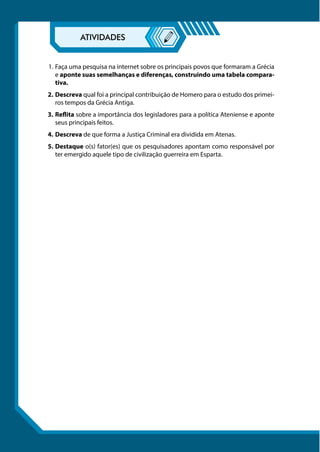 1.	Faça uma pesquisa na internet sobre os principais povos que formaram a Grécia
e aponte suas semelhanças e diferenças, construindo uma tabela compara-
tiva.
2.	Descreva qual foi a principal contribuição de Homero para o estudo dos primei-
ros tempos da Grécia Antiga.
3.	Reflita sobre a importância dos legisladores para a política Ateniense e aponte
seus principais feitos.
4.	Descreva de que forma a Justiça Criminal era dividida em Atenas.
5.	Destaque o(s) fator(es) que os pesquisadores apontam como responsável por
ter emergido aquele tipo de civilização guerreira em Esparta.
 