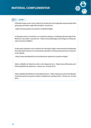 MATERIAL COMPLEMENTAR
A filosofia Grega, assim como a alemã, foi motivo de uma engraçada representação feita
pelo grupo de teatro inglês Monty Python. Assista em:
http://www.youtube.com/watch?v=eUbSVGCYagM.
A interação entre os micênicos e os cretenses originou a civilização denominada Creto-
Micênica. Leia sobre o assunto em: http://www.webartigos.com/artigos/a-civilizacao-
creto-micenica/102646/.
A educação Espartana virou sinônimo de educação rígida, extremamente disciplinada.
Essa educação iniciava-se no nascimento, quando as crianças passavam por um proces-
so de seleção.
http://www.estudopratico.com.br/educacao-espartana-na-grecia-antiga/
Sobre a Batalha de Salamina visite o site disponível em: http://www.infoescola.com/
historia/batalha-de-salamina/. Acesso em: 18 maio 2014.
Sobre a Batalha de Maratona visite disponível em: http://educacao.uol.com.br/discipli-
nas/historia/primeira-guerra-medica-a-batalha-de-maratona.htm. Acesso em: 18 maio
2014.
 