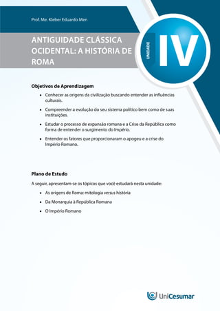 UNIDADE
IV
Prof. Me. Kleber Eduardo Men
ANTIGUIDADE CLÁSSICA
OCIDENTAL: A HISTÓRIA DE
ROMA
Objetivos de Aprendizagem
■
■ Conhecer as origens da civilização buscando entender as influências
culturais.
■
■ Compreender a evolução do seu sistema político bem como de suas
instituições.
■
■ Estudar o processo de expansão romana e a Crise da República como
forma de entender o surgimento do Império.
■
■ Entender os fatores que proporcionaram o apogeu e a crise do
Império Romano.
Plano de Estudo
A seguir, apresentam-se os tópicos que você estudará nesta unidade:
■
■ As origens de Roma: mitologia versus história
■
■ Da Monarquia à República Romana
■
■ O Império Romano
 
