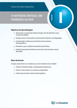UNIDADE
I
Professor Me. Kleber Eduardo Men
A HISTÓRIA ANTIGA: UM
PRIMEIRO OLHAR
Objetivos de Aprendizagem
■
■ Apresentar o conceito de História Antiga a fim de delimitar nosso
campo de trabalho.
■
■ Estudar como é construído o conhecimento histórico na Antiguidade.
■
■ Compreender a diferença entre fontes documentais e
historiográficas.
■
■ Entender o que é análise hermenêutica da História.
■
■ Analisar documentos históricos como forma de exercitar a teoria
abordada.
Plano de Estudo
A seguir, apresentam-se os tópicos que você estudará nesta unidade:
■
■ História e História Antiga: considerações preliminares
■
■ Fontes e documentos no estudo da antiguidade
■
■ Fontes documentais e fontes historiográficas
 
