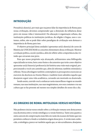 INTRODUÇÃO
Prezado(a) aluno(a), por mais que ouçamos falar da importância de Roma para
nossa civilização, devemos compreender que a dimensão da influência desse
povo em nossas vidas é imensurável. Da educação à organização urbana, das
instituições políticas às instituições jurídicas, da religião à língua, usos e cos-
tumes, enfim, não se pode falar sobre paradigma de civilização sem destacar a
importância de Roma para isso.
O objetivo principal desta unidade é apresentar ao(à) aluno(a) do curso de
História da UNICESUMAR os conceitos elementares dessa civilização. Mostrar
a evolução política, social e jurídica, além de refletir sobre a importância das vir-
tudes que cercaram esse povo.
Para que nosso propósito seja alcançado, utilizaremos uma bibliografia
especializada no tema, bem como fontes e documentos que terão como objetivo
apresentar ao(à) futuro(a) professor(a) de história uma visão mais original, pro-
porcionando a vocês um caminho que, além de informar, também estimulará a
reflexão. Nossa abordagem também contemplará os pressupostos essenciais ao
exercício da docência no Ensino Básico e também trará subsídios àqueles que
desejarem seguir uma vida acadêmica, cursando um mestrado ou doutorado.
Sendo assim, convido você a embarcar nesta maravilhosa viagem ao mundo
romano, nas suas instituições, nas suas magistraturas, nos seus costumes e na sua
cultura que se faz presente até mesmo nos simples detalhes do nosso dia a dia.
AS ORIGENS DE ROMA: MITOLOGIA VERSUS HISTÓRIA
Não podemos iniciar nosso estudo sobre a civilização romana sem destacarmos
essa dicotomia entre a versão mitológica e a versão histórica. Tanto uma quanto a
outra carecem de comprovações mais fiéis em razão da escassez de fontes que nos
permitem conhecer a fundo a verdadeira origem desse povo. A versão mais conhe-
cida, a mitológica, parece ser também aquela que, se não acreditamos, desejamos
Introdução
Reprodução
proibida.
Art.
184
do
Código
Penal
e
Lei
9.610
de
19
de
fevereiro
de
1998.
111
 