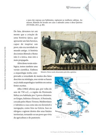 Olbia
45o
40o
40o
45o
15o
10o
15o
10o
Nora
Cagliari
Tharros
Pisa
Volterra
Populonia
Vulci
Tarquinia
Roma
Cortona
Cuma
Ancona
Spina
Adria
Bononia
Mantova
Mediolanum
Génova
Capua
Elea
Arpi
Tarento
Perugia
Crotone
Reggio
Mesina
Imera
Palermo
Mozia
Selinunte
Agrigento Siracusa
S A R D O S
LATINOS SANNITES
MARSOS
FRENTANOS
SABINOS
S
E
N
O
N
E
S
L
I
N
G
O
N
E
S
CENOMANES
I
N
S
U
B
R
E
S
LIGURES
P
I
C
E
N
O
S
U
M
B
R
O
S
YAPIGIOS
MESAPIOS
B
R
U
Z
O
S
SICULIOS
SICANOS
LUCANOS
Á F R I C A
M A R
T I R R E N O
M A R M E D I T E R R Á N E O
M A R
J Ó N I C O
M A R
A D R I ÁT I C O
B O I O S
E
T
R
U
S
C
O
S
V É N E TO S
R E T O S
G A LO S
I T Á L I C O S
Rômulo e Remo sendo alimentados pela loba capitolina
As Origens de Roma: Mitologia Versus História
Reprodução
proibida.
Art.
184
do
Código
Penal
e
Lei
9.610
de
19
de
fevereiro
de
1998.
113
e para dar esposas aos habitantes, raptaram-se mulheres sabinas. Ao
morrer, Rômulo foi levado aos céus e adorado como o deus Quirino
(FUNARI, 2011, p. 80).
De fato, devemos ter em
mente que a criação de
uma história épica, que
apresente um fato heroico,
capaz de inspirar um
povo, não era novidade no
mundo antigo. A história
dos irmãos Rômulo e Remo
não é a única, mas sim a
mais propagada.
Além dessa versão mito-
lógica, temos também uma
versão científica. Embora
a arqueologia tenha com-
provado a veracidade de muitos dos fatos
descritos na mitologia, essa versão se baseia
na já citada arqueologia e também em outras
fontes escritas.
Alba (1964) afirma que, por volta do
ano de 750 a.C., a região da Península
Itálica era habitada por 3 povos distintos:
os Gregos, Italiotas e Etruscos. A Península,
cercada pelos Mares Tirreno, Mediterrâneo
e Adriático a sua costa não era favorável à
navegação, como fora na Grécia. Isso os
obrigou a agirem dentro dos seus limites
territoriais, tornando-se um povo que vivia
da agricultura e do pastoreio.
 