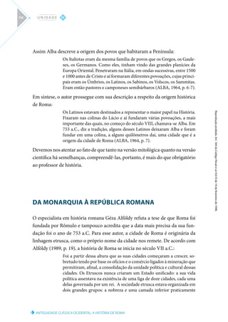 ANTIGUIDADE CLÁSSICA OCIDENTAL: A HISTÓRIA DE ROMA
Reprodução
proibida.
Art.
184
do
Código
Penal
e
Lei
9.610
de
19
de
fevereiro
de
1998.
IV
U N I D A D E
114
Assim Alba descreve a origem dos povos que habitaram a Península:
Os Italiotas eram da mesma família de povos que os Gregos, os Gaule-
ses, os Germanos. Como eles, tinham vindo das grandes planícies da
Europa Oriental. Penetraram na Itália, em ondas sucessivas, entre 1500
e 1000 antes de Cristo e aí formaram diferentes povoações, cujas princi-
pais eram os Úmbrios, os Latinos, os Sabinos, os Volscos, os Sammitas.
Eram então pastores e camponeses semibárbaros (ALBA, 1964, p. 6-7).
Em síntese, o autor prossegue com sua descrição a respeito da origem histórica
de Roma:
Os Latinos estavam destinados a representar o maior papel na História.
Fixaram nas colinas do Lácio e aí fundaram várias povoações, a mais
importante das quais, no começo do século VIII, chamava-se Alba. Em
753 a.C., diz a tradição, alguns desses Latinos deixaram Alba e foram
fundar em uma colina, a alguns quilômetros daí, uma cidade que é a
origem da cidade de Roma (ALBA, 1964, p. 7).
Devemos nos atentar ao fato de que tanto na versão mitológica quanto na versão
científica há semelhanças, compreendê-las, portanto, é mais do que obrigatório
ao professor de história.
DA MONARQUIA À REPÚBLICA ROMANA
O especialista em história romana Géza Alföldy refuta a tese de que Roma foi
fundada por Rômulo e tampouco acredita que a data mais precisa da sua fun-
dação foi o ano de 753 a.C. Para esse autor, a cidade de Roma é originária da
linhagem etrusca, como o próprio nome da cidade nos remete. De acordo com
Alföldy (1989, p. 19), a história de Roma se inicia no século VII a.C.:
Foi a partir dessa altura que as suas cidades começaram a crescer, so-
bretudo tendo por base os ofícios e o comércio ligados à mineração que
permitiram, afinal, a consolidação da unidade política e cultural dessas
cidades. Os Etruscos nunca criaram um Estado unificado: a sua vida
política assentava na existência de uma liga de doze cidades, cada uma
delas governada por um rei. A sociedade etrusca estava organizada em
dois grandes grupos: a nobreza e uma camada inferior praticamente
 