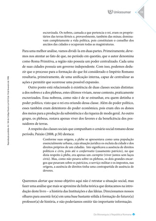 Da Monarquia à República Romana
Reprodução
proibida.
Art.
184
do
Código
Penal
e
Lei
9.610
de
19
de
fevereiro
de
1998.
115
escravizada. Os nobres, camada a que pertencia o rei, eram os proprie-
tários das terras férteis e, provavelmente, também das minas; domina-
vam completamente a vida política, pois constituíam o conselho dos
anciãos das cidades e ocupavam todas as magistraturas.
Para uma melhor análise, vamos dividi-la em duas partes. Primeiramente, deve-
mos nos atentar ao fato de que, no período em questão, que o autor denomina
como Roma Primitiva, a região não possuía um poder centralizado. Cada uma
de suas cidades possuía um governo independente. Com isso, podemos dedu-
zir que o processo para a formação do que foi considerado o Império Romano
resultaria, primeiramente, de uma unificação interna, capaz de centralizar as
ações e permitir que ocorresse uma possível expansão.
Outro ponto está relacionado à existência de duas classes sociais distintas:
a dos nobres e a dos plebeus, estes últimos viviam, nesse contexto, praticamente
escravizados. Essa nobreza, como não é de se estranhar, era quem detinha o
poder político, visto que o rei era oriundo dessa classe. Além do poder político,
esses também eram detentores do poder econômico, pois eram eles os donos
dos meios para a produção da subsistência e da riqueza de modo geral. Ao outro
grupo, os plebeus, restava apenas viver dos favores e da beneficência dos pos-
suidores de terras.
A respeito das classes sociais que compunham o cenário social romano desse
período, Paixão (2008, p.50) destaca:
Conforme suas origens, a plebe se apresentava como uma população
essencialmente urbana, cuja situação jurídica os excluía da cidade e dos
direitos próprios de um cidadão. Isto significava a ausência de direitos
políticos e civis, pois até o confarreatio (casamento patrício), no que
dizia respeito à plebe, era apenas um coemptio (viver juntos sem laços
civis). Mas, como não pesava sobre os plebeus, os dois grandes encar-
gos que pesavam sobre os patrícios, o serviço militar e os impostos, nas
origens, a ausência de direitos tinha uma contrapartida de ausência de
deveres.
Queremos alertar que nosso objetivo aqui não é retratar a situação social, mas
fazer uma análise que mais se aproxime da linha teórica que destacamos na intro-
dução deste livro – a história das Instituições e das Ideias. Direcionamos nossos
olhares para assentá-lo(a) em uma base bastante sólida à formação do futuro(a)
professor(a) de história, e não poderíamos omitir tão importante informação.
 