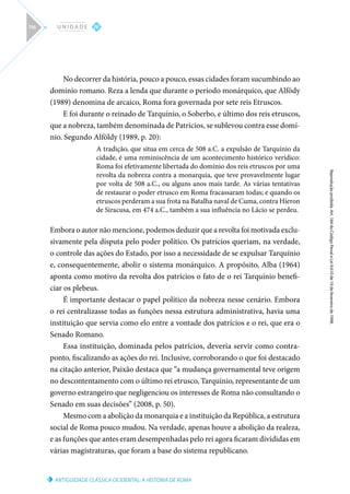 ANTIGUIDADE CLÁSSICA OCIDENTAL: A HISTÓRIA DE ROMA
Reprodução
proibida.
Art.
184
do
Código
Penal
e
Lei
9.610
de
19
de
fevereiro
de
1998.
IV
U N I D A D E
116
No decorrer da história, pouco a pouco, essas cidades foram sucumbindo ao
domínio romano. Reza a lenda que durante o período monárquico, que Alfödy
(1989) denomina de arcaico, Roma fora governada por sete reis Etruscos.
E foi durante o reinado de Tarquínio, o Soberbo, e último dos reis etruscos,
que a nobreza, também denominada de Patrícios, se sublevou contra esse domí-
nio. Segundo Alföldy (1989, p. 20):
A tradição, que situa em cerca de 508 a.C. a expulsão de Tarquínio da
cidade, é uma reminiscência de um acontecimento histórico verídico:
Roma foi efetivamente libertada do domínio dos reis etruscos por uma
revolta da nobreza contra a monarquia, que teve provavelmente lugar
por volta de 508 a.C., ou alguns anos mais tarde. As várias tentativas
de restaurar o poder etrusco em Roma fracassaram todas; e quando os
etruscos perderam a sua frota na Batalha naval de Cuma, contra Híeron
de Siracusa, em 474 a.C., também a sua influência no Lácio se perdeu.
Embora o autor não mencione, podemos deduzir que a revolta foi motivada exclu-
sivamente pela disputa pelo poder político. Os patrícios queriam, na verdade,
o controle das ações do Estado, por isso a necessidade de se expulsar Tarquínio
e, consequentemente, abolir o sistema monárquico. A propósito, Alba (1964)
aponta como motivo da revolta dos patrícios o fato de o rei Tarquínio benefi-
ciar os plebeus.
É importante destacar o papel político da nobreza nesse cenário. Embora
o rei centralizasse todas as funções nessa estrutura administrativa, havia uma
instituição que servia como elo entre a vontade dos patrícios e o rei, que era o
Senado Romano.
Essa instituição, dominada pelos patrícios, deveria servir como contra-
ponto, fiscalizando as ações do rei. Inclusive, corroborando o que foi destacado
na citação anterior, Paixão destaca que “a mudança governamental teve origem
no descontentamento com o último rei etrusco, Tarquínio, representante de um
governo estrangeiro que negligenciou os interesses de Roma não consultando o
Senado em suas decisões” (2008, p. 50).
Mesmo com a abolição da monarquia e a instituição da República, a estrutura
social de Roma pouco mudou. Na verdade, apenas houve a abolição da realeza,
e as funções que antes eram desempenhadas pelo rei agora ficaram divididas em
várias magistraturas, que foram a base do sistema republicano.
 