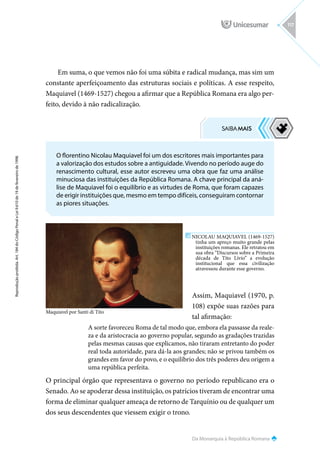Da Monarquia à República Romana
Reprodução
proibida.
Art.
184
do
Código
Penal
e
Lei
9.610
de
19
de
fevereiro
de
1998.
117
Em suma, o que vemos não foi uma súbita e radical mudança, mas sim um
constante aperfeiçoamento das estruturas sociais e políticas. A esse respeito,
Maquiavel (1469-1527) chegou a afirmar que a República Romana era algo per-
feito, devido à não radicalização.
Assim, Maquiavel (1970, p.
108) expõe suas razões para
tal afirmação:
A sorte favoreceu Roma de tal modo que, embora ela passasse da reale-
za e da aristocracia ao governo popular, segundo as gradações trazidas
pelas mesmas causas que explicamos, não tiraram entretanto do poder
real toda autoridade, para dá-la aos grandes; não se privou também os
grandes em favor do povo, e o equilíbrio dos três poderes deu origem a
uma república perfeita.
O principal órgão que representava o governo no período republicano era o
Senado. Ao se apoderar dessa instituição, os patrícios tiveram de encontrar uma
forma de eliminar qualquer ameaça de retorno de Tarquínio ou de qualquer um
dos seus descendentes que viessem exigir o trono.
O florentino Nicolau Maquiavel foi um dos escritores mais importantes para
a valorização dos estudos sobre a antiguidade. Vivendo no período auge do
renascimento cultural, esse autor escreveu uma obra que faz uma análise
minuciosa das instituições da República Romana. A chave principal da aná-
lise de Maquiavel foi o equilíbrio e as virtudes de Roma, que foram capazes
de erigir instituições que, mesmo em tempo difíceis, conseguiram contornar
as piores situações.
NICOLAU MAQUIAVEL (1469-1527)
tinha um apreço muito grande pelas
instituições romanas. Ele retratou em
sua obra “Discursos sobre a Primeira
década de Tito Lívio” a evolução
institucional que essa civilização
atravessou durante esse governo.
Maquiavel por Santi di Tito
 