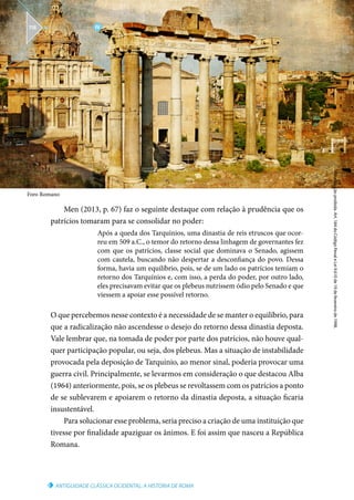 Foro Romano
ANTIGUIDADE CLÁSSICA OCIDENTAL: A HISTÓRIA DE ROMA
Reprodução
proibida.
Art.
184
do
Código
Penal
e
Lei
9.610
de
19
de
fevereiro
de
1998.
IV
U N I D A D E
118
Men (2013, p. 67) faz o seguinte destaque com relação à prudência que os
patrícios tomaram para se consolidar no poder:
Após a queda dos Tarquínios, uma dinastia de reis etruscos que ocor-
reu em 509 a.C., o temor do retorno dessa linhagem de governantes fez
com que os patrícios, classe social que dominava o Senado, agissem
com cautela, buscando não despertar a desconfiança do povo. Dessa
forma, havia um equilíbrio, pois, se de um lado os patrícios temiam o
retorno dos Tarquínios e, com isso, a perda do poder, por outro lado,
eles precisavam evitar que os plebeus nutrissem ódio pelo Senado e que
viessem a apoiar esse possível retorno.
O que percebemos nesse contexto é a necessidade de se manter o equilíbrio, para
que a radicalização não ascendesse o desejo do retorno dessa dinastia deposta.
Vale lembrar que, na tomada de poder por parte dos patrícios, não houve qual-
quer participação popular, ou seja, dos plebeus. Mas a situação de instabilidade
provocada pela deposição de Tarquínio, ao menor sinal, poderia provocar uma
guerra civil. Principalmente, se levarmos em consideração o que destacou Alba
(1964) anteriormente, pois, se os plebeus se revoltassem com os patrícios a ponto
de se sublevarem e apoiarem o retorno da dinastia deposta, a situação ficaria
insustentável.
Para solucionar esse problema, seria preciso a criação de uma instituição que
tivesse por finalidade apaziguar os ânimos. E foi assim que nasceu a República
Romana.
 
