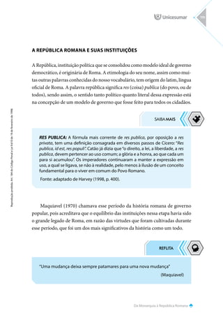 Da Monarquia à República Romana
Reprodução
proibida.
Art.
184
do
Código
Penal
e
Lei
9.610
de
19
de
fevereiro
de
1998.
119
A REPÚBLICA ROMANA E SUAS INSTITUIÇÕES
A República, instituição política que se consolidou como modelo ideal de governo
democrático, é originária de Roma. A etimologia do seu nome, assim como mui-
tas outras palavras conhecidas do nosso vocabulário, tem origem do latim, língua
oficial de Roma. A palavra república significa res (coisa) publica (do povo, ou de
todos), sendo assim, o sentido tanto político quanto literal dessa expressão está
na concepção de um modelo de governo que fosse feito para todos os cidadãos.
Maquiavel (1970) chamava esse período da história romana de governo
popular, pois acreditava que o equilíbrio das instituições nessa etapa havia sido
o grande legado de Roma, em razão das virtudes que foram cultivadas durante
esse período, que foi um dos mais significativos da história como um todo.
RES PUBLICA: A fórmula mais corrente de res publica, por oposição a res
privata, tem uma definição consagrada em diversos passos de Cícero: “Res
publica, id est, res populi”. Catão já dizia que“o direito, a lei, a liberdade, a res
publica, devem pertencer ao uso comum; a glória e a honra, ao que cada um
para si acumulou”. Os imperadores continuaram a manter a expressão em
uso, a qual se ligava, se não à realidade, pelo menos à ilusão de um conceito
fundamental para o viver em comum do Povo Romano.
Fonte: adaptado de Harvey (1998, p. 400).
“Uma mudança deixa sempre patamares para uma nova mudança”
(Maquiavel)
 