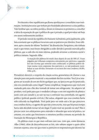 ANTIGUIDADE CLÁSSICA OCIDENTAL: A HISTÓRIA DE ROMA
Reprodução
proibida.
Art.
184
do
Código
Penal
e
Lei
9.610
de
19
de
fevereiro
de
1998.
IV
U N I D A D E
120
Foi durante a fase republicana que Roma aperfeiçoou e consolidou suas insti-
tuições. Instituições essas que tinham por finalidade administrar a coisa pública.
Vale lembrar que, na esfera jurídica, foram os romanos os primeiros a conceber
a ideia da separação do que é público do que é privado, a qual prevalece até hoje
em nosso ordenamento jurídico.
O período inicial da república foi bastante turbulento, principalmente, pela
luta constante que os plebeus travavam com os patrícios por direitos. Esses últi-
mos, após a morte do último “herdeiro” da dinastia dos Tarquínios, não tinham
mais o que temer, mas foram obrigados a ceder devido à pressão exercida pelos
plebeus, que a cada dia era mais intensa, podendo arruinar a estrutura social e
política romana. Segundo Alba:
A situação dos plebeus foi muito dura depois do ano de 509 a.C. Eram
julgados por tribunais compostos unicamente por patrícios e segundo
leis não escritas que somente estes conheciam; os plebeus pobres de-
viam muitas vezes emprestar dos patrícios e, se não pudessem reem-
bolsar as suas dívidas, tornavam-se escravos dos seus credores (ALBA,
1964, p.8).
Prezado(a) aluno(a), a respeito da citação acima, gostaríamos de chamar a sua
atenção para um ponto essencial: a necessidade das leis escritas. Você já se ima-
ginou ser acusado de um ato ilícito qualquer que, na época em que foi praticado,
não era considerado como ilegal? Vamos simplificar. Imaginamos que você está
andando pela rua e lhe deu vontade de tomar um refrigerante. Ao adquirir tal
produto, você pede para que o vendedor coloque-o em um saquinho de plástico
junto com um canudo e, ao sair na rua e continuar sua caminhada, um agente
público (policial, guarda civil etc.) lhe autua, alegando que essa conduta havia
sido colocada na ilegalidade. Você pede para ver onde está a lei que prescreve
essa conduta ilícita, e o agente diz que não a tem escrita, mas que há pouco tempo
havia sido decidido tornar tal ato ilegal. É justo você ser punido ou não? Não é
preciso nem nos esforçarmos para entender o absurdo que seria tal prática, no
entanto, era assim que funcionava a estrutura jurídica romana no período de
transição da Monarquia à República.
Os plebeus eram os que mais sofriam com isso, visto que, como destacou
Alba (1964), além de desconhecerem as leis, não sabiam sequer a quais delas
estavam sujeitos, uma vez que eram os patrícios os responsáveis por decretá-las
 
