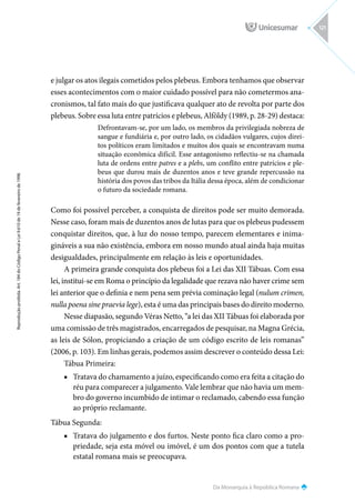 Da Monarquia à República Romana
Reprodução
proibida.
Art.
184
do
Código
Penal
e
Lei
9.610
de
19
de
fevereiro
de
1998.
121
e julgar os atos ilegais cometidos pelos plebeus. Embora tenhamos que observar
esses acontecimentos com o maior cuidado possível para não cometermos ana-
cronismos, tal fato mais do que justificava qualquer ato de revolta por parte dos
plebeus. Sobre essa luta entre patrícios e plebeus, Alföldy (1989, p. 28-29) destaca:
Defrontavam-se, por um lado, os membros da privilegiada nobreza de
sangue e fundiária e, por outro lado, os cidadãos vulgares, cujos direi-
tos políticos eram limitados e muitos dos quais se encontravam numa
situação econômica difícil. Esse antagonismo reflectiu-se na chamada
luta de ordens entre patres e a plebs, um conflito entre patrícios e ple-
beus que durou mais de duzentos anos e teve grande repercussão na
história dos povos das tribos da Itália dessa época, além de condicionar
o futuro da sociedade romana.
Como foi possível perceber, a conquista de direitos pode ser muito demorada.
Nesse caso, foram mais de duzentos anos de lutas para que os plebeus pudessem
conquistar direitos, que, à luz do nosso tempo, parecem elementares e inima-
gináveis a sua não existência, embora em nosso mundo atual ainda haja muitas
desigualdades, principalmente em relação às leis e oportunidades.
A primeira grande conquista dos plebeus foi a Lei das XII Tábuas. Com essa
lei, institui-se em Roma o princípio da legalidade que rezava não haver crime sem
lei anterior que o definia e nem pena sem prévia cominação legal (nulum crimen,
nulla poena sine praevia lege), esta é uma das principais bases do direito moderno.
Nesse diapasão, segundo Véras Netto, “a lei das XII Tábuas foi elaborada por
uma comissão de três magistrados, encarregados de pesquisar, na Magna Grécia,
as leis de Sólon, propiciando a criação de um código escrito de leis romanas”
(2006, p. 103). Em linhas gerais, podemos assim descrever o conteúdo dessa Lei:
Tábua Primeira:
■
■ Tratava do chamamento a juízo, especificando como era feita a citação do
réu para comparecer a julgamento. Vale lembrar que não havia um mem-
bro do governo incumbido de intimar o reclamado, cabendo essa função
ao próprio reclamante.
Tábua Segunda:
■
■ Tratava do julgamento e dos furtos. Neste ponto fica claro como a pro-
priedade, seja esta móvel ou imóvel, é um dos pontos com que a tutela
estatal romana mais se preocupava.
 