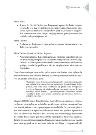 Da Monarquia à República Romana
Reprodução
proibida.
Art.
184
do
Código
Penal
e
Lei
9.610
de
19
de
fevereiro
de
1998.
123
Tábua Nona:
■
■ Tratava do Direito Público, um dos grandes legados do direito romano,
separando-se o que era público do que era privado. Destacamos neste
tópico o procedimento que os servidores públicos, no caso os magistra-
dos, deviam tomar com relação aos julgamentos, principalmente, não
estabelecendo privilégios na lei.
Tábua Décima:
■
■ É relativo ao direito sacro, principalmente no que diz respeito ao cui-
dado com os mortos.
Tábua Décima Primeira e Décima Segunda:
■
■ Aqui temos algumas disposições gerais, e o fator mais importante a nosso
ver era a proibição expressa do casamento entre patrícios e plebeus, legi-
timando as diferenças sociais entre eles, estabelecendo que não houvesse
qualquer relação de igualdade, a não ser na aplicação da lei nesses gru-
pos sociais.
Outro elemento importante na luta pela conquista de direitos pelos plebeus foi
o estabelecimento dos Tribunos da Plebe, ou como podemos perceber nas pala-
vras de Alföldy, Tribunos do povo.
O primeiro passo decisivo e, simultaneamente, o primeiro grande êxito
dos plebeus foi a criação de uma organização de autodefesa e de luta
política, bem como a sua constituição em grupo social por oposição
à nobreza. Segundo a tradição analística, este acontecimento decisivo
teve lugar no ano de 494 a.C., quando a primeira sucessão do povo foi
coroada de êxito, sendo criada a instituição do tribuno do povo (AL-
FÖLDY, 1989, 30).
Maquiavel (1970) foi um dos autores que mais valorizou a criação dos tribunos
em Roma e principalmente as batalhas que plebeus e patrícios travaram até que
essa instituição fosse criada e pouco a pouco consolidada. Para ele, como já cita-
mos anteriormente, o regime republicano de Roma fora perfeito. Apesar de o
autor ter adjetivado a República dessa maneira, não podemos julgá-lo inocente,
no sentido de que supor que ele não tenha enxergado as desavenças ocorridas
durante o predomínio desse regime. Precisamos ter em mente que, para ele, não
havia nada que pudesse ser tão bom e nada tão mal. O que era imprescindível a
 