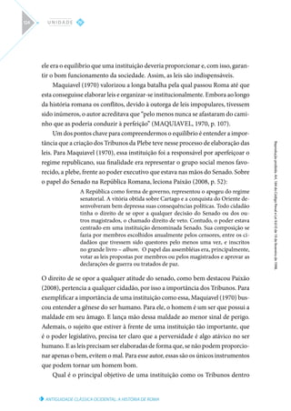 ANTIGUIDADE CLÁSSICA OCIDENTAL: A HISTÓRIA DE ROMA
Reprodução
proibida.
Art.
184
do
Código
Penal
e
Lei
9.610
de
19
de
fevereiro
de
1998.
IV
U N I D A D E
124
ele era o equilíbrio que uma instituição deveria proporcionar e, com isso, garan-
tir o bom funcionamento da sociedade. Assim, as leis são indispensáveis.
Maquiavel (1970) valorizou a longa batalha pela qual passou Roma até que
esta conseguisse elaborar leis e organizar-se institucionalmente. Embora ao longo
da história romana os conflitos, devido à outorga de leis impopulares, tivessem
sido inúmeros, o autor acreditava que “pelo menos nunca se afastaram do cami-
nho que as poderia conduzir à perfeição” (MAQUIAVEL, 1970, p. 107).
Um dos pontos chave para compreendermos o equilíbrio é entender a impor-
tância que a criação dos Tribunos da Plebe teve nesse processo de elaboração das
leis. Para Maquiavel (1970), essa instituição foi a responsável por aperfeiçoar o
regime republicano, sua finalidade era representar o grupo social menos favo-
recido, a plebe, frente ao poder executivo que estava nas mãos do Senado. Sobre
o papel do Senado na República Romana, leciona Paixão (2008, p. 52):
A República como forma de governo, representou o apogeu do regime
senatorial. A vitória obtida sobre Cartago e a conquista do Oriente de-
senvolveram bem depressa suas consequências políticas. Todo cidadão
tinha o direito de se opor a qualquer decisão do Senado ou dos ou-
tros magistrados, o chamado direito de veto. Contudo, o poder estava
centrado em uma instituição denominada Senado. Sua composição se
fazia por membros escolhidos anualmente pelos censores, entre os ci-
dadãos que tivessem sido questores pelo menos uma vez, e inscritos
no grande livro – album. O papel das assembléias era, principalmente,
votar as leis propostas por membros ou pelos magistrados e aprovar as
declarações de guerra ou tratados de paz.
O direito de se opor a qualquer atitude do senado, como bem destacou Paixão
(2008), pertencia a qualquer cidadão, por isso a importância dos Tribunos. Para
exemplificar a importância de uma instituição como essa, Maquiavel (1970) bus-
cou entender a gênese do ser humano. Para ele, o homem é um ser que possui a
maldade em seu âmago. E lança mão dessa maldade ao menor sinal de perigo.
Ademais, o sujeito que estiver à frente de uma instituição tão importante, que
é o poder legislativo, precisa ter claro que a perversidade é algo atávico no ser
humano. E as leis precisam ser elaboradas de forma que, se não podem proporcio-
nar apenas o bem, evitem o mal. Para esse autor, essas são os únicos instrumentos
que podem tornar um homem bom.
Qual é o principal objetivo de uma instituição como os Tribunos dentro
 